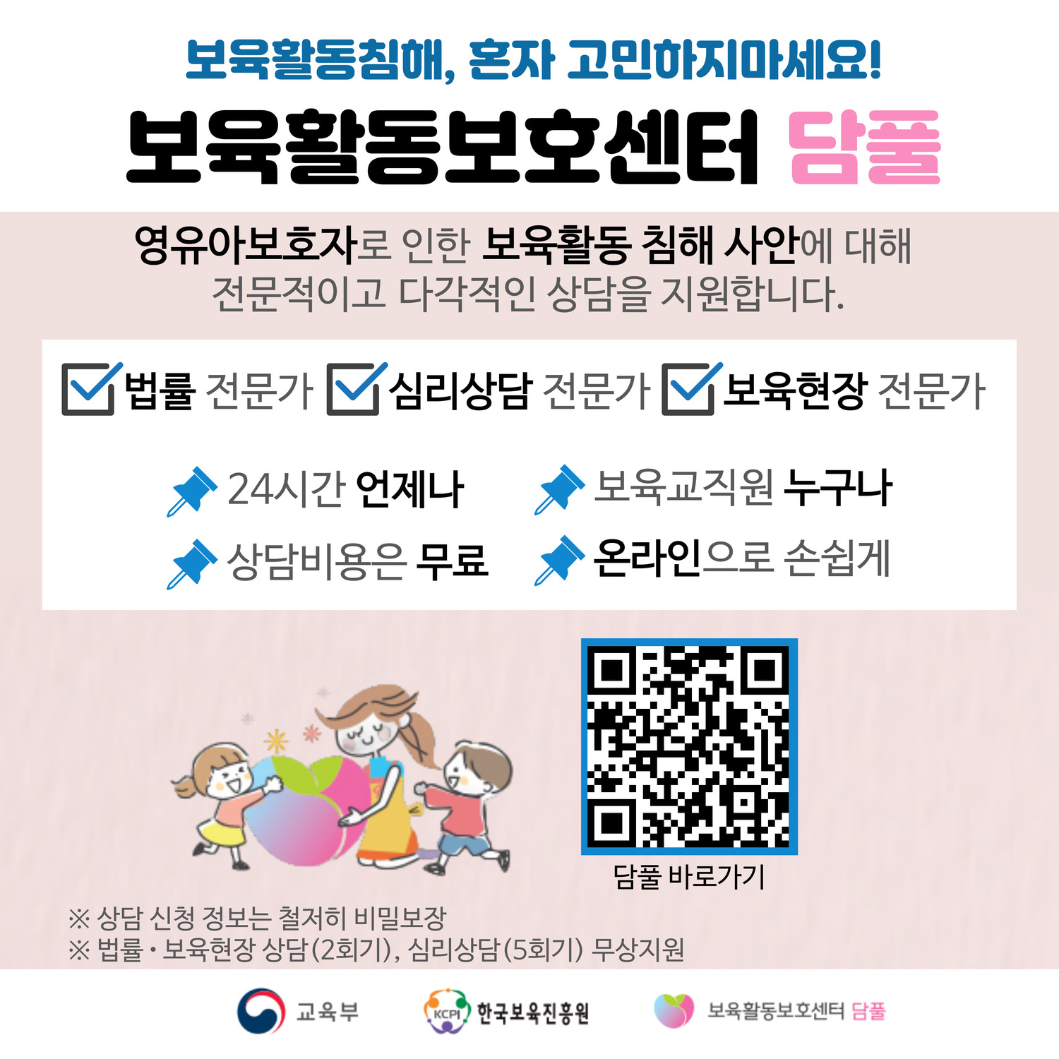 보육활동침해, 혼자 고민하지마세요!
보육활동보호센터 담풀
영유아보호자로 인한 보육활동 침해 사안에 대해 
전문적이고 다각적인 상담을 지원합니다.
법률 전문가
심리상담 전문가
보육현장 전문가
24시간 언제나
보육교직원 누구나
상담비용은 무료
온라인으로 손쉽게
담풀 바로가기
※상담 신청 정보는 철저히 비밀보장
※법률보육현장 상담(2회기), 심리상담(5회기) 무상지원
교육부 한국보육진흥원 보육활동보호센터 담풀